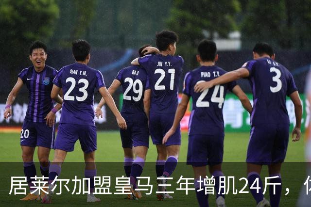 居莱尔加盟皇马三年增肌24斤，体脂率下降2%！西甲赛场上的新星崛起